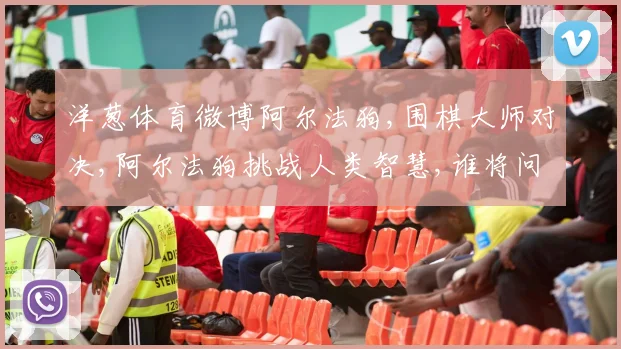 洋葱体育微博阿尔法狗,围棋大师对决,阿尔法狗挑战人类智慧,谁将问鼎巅峰
