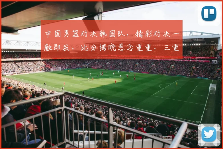 中国男篮对决韩国队，精彩对决一触即发，比分揭晓悬念重重，三重惊喜不容错过，比分战况即将揭晓