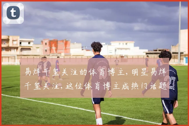 易烊千玺关注的体育博主,明星易烊千玺关注,这位体育博主成热门话题