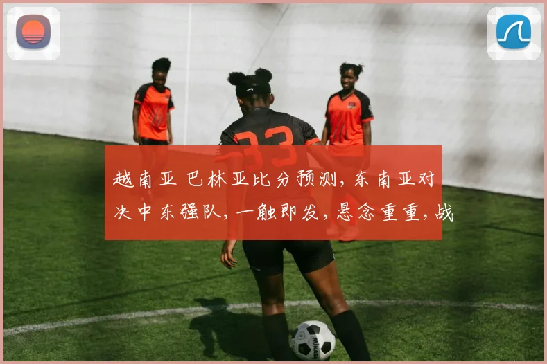 越南亚 巴林亚比分预测,东南亚对决中东强队,一触即发,悬念重重,战况如何