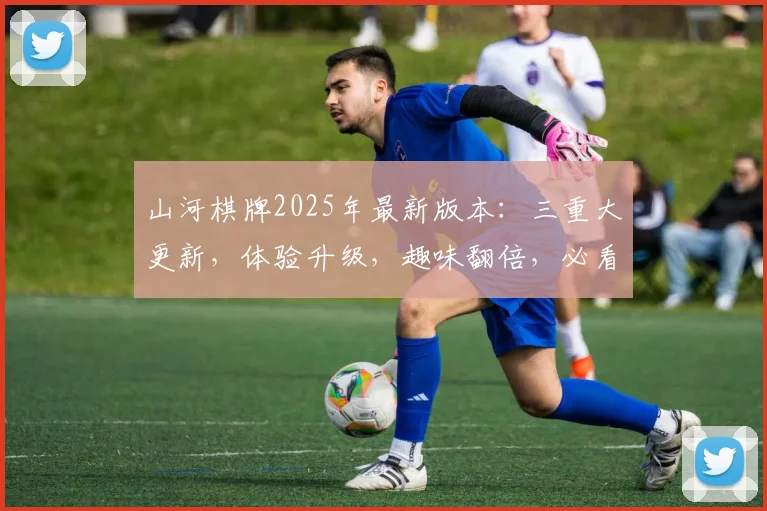 山河棋牌2025年最新版本：三重大更新，体验升级，趣味翻倍，必看攻略三则