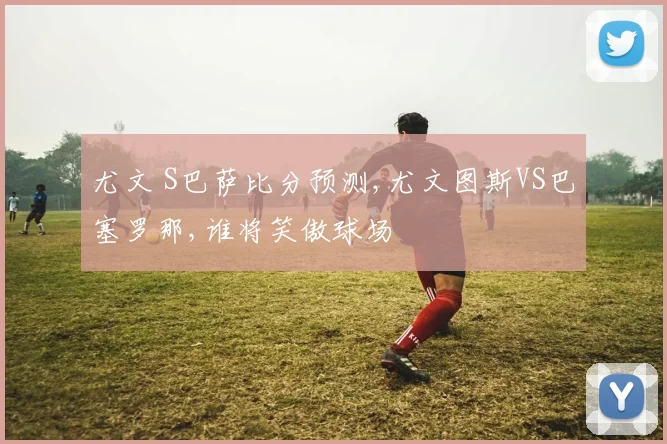 尤文 S巴萨比分预测,尤文图斯VS巴塞罗那,谁将笑傲球场